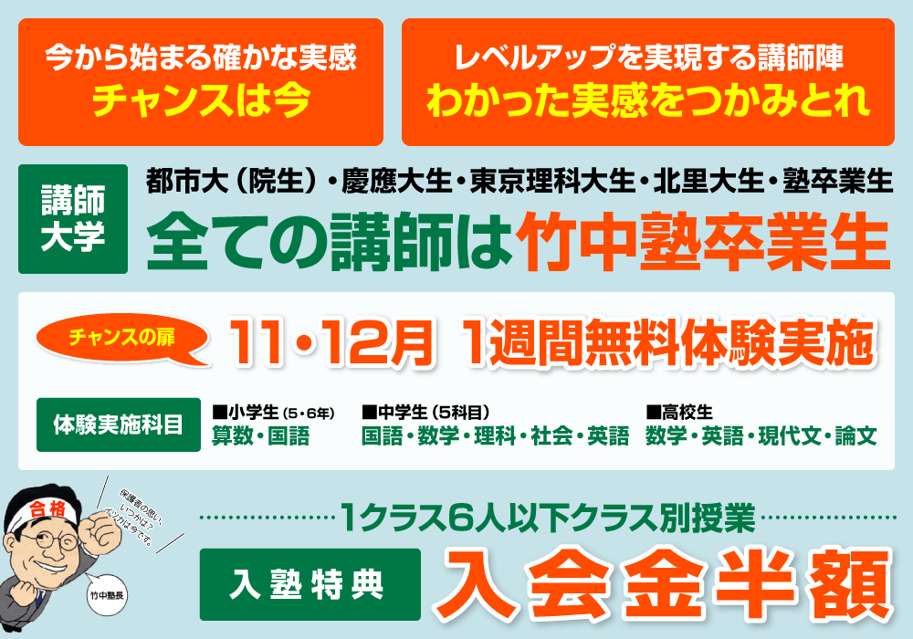 今から始まる確かな実感 チャンスは今/レベルアップを実現する講師陣 わかった実感をつかみとれ/講師大学 都市大(院生)・慶應大生・東京理科大生・北里大生・塾卒業生 全ての講師は竹中塾卒業生/チャンスの扉 11・12月 1週間無料体験実施 体験実施科目 ■小学生(5・6年) 算数・国語 ■中学生(5科目) 国語・数学・理科・社会・英語 ■高校生 数学・英語・現代文・論文/1クラス6人以下クラス別授業 入塾特典 入会金半額